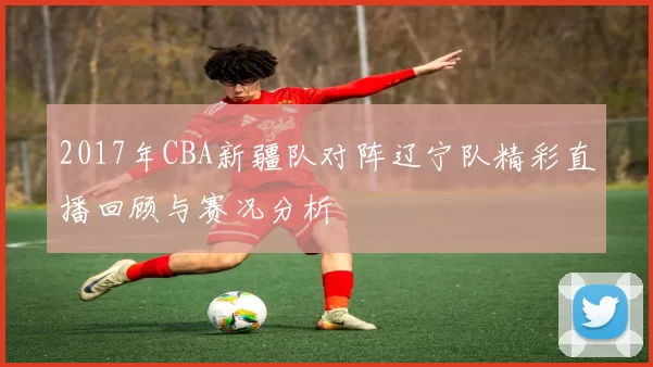 2017年CBA新疆队对阵辽宁队精彩直播回顾与赛况分析