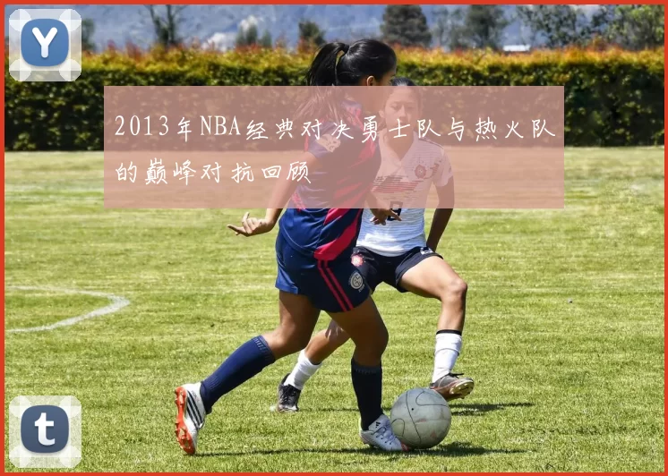 2013年NBA经典对决勇士队与热火队的巅峰对抗回顾