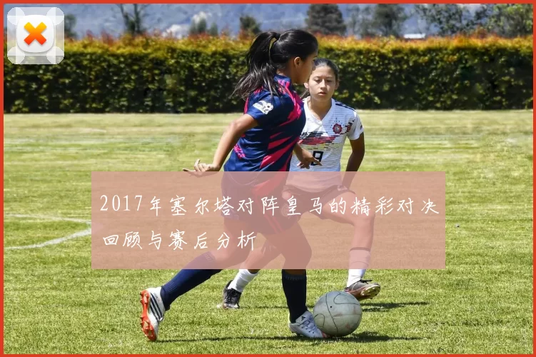 2017年塞尔塔对阵皇马的精彩对决回顾与赛后分析