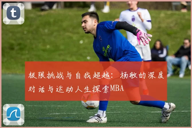极限挑战与自我超越：杨敏的深度对话与运动人生探索MBA