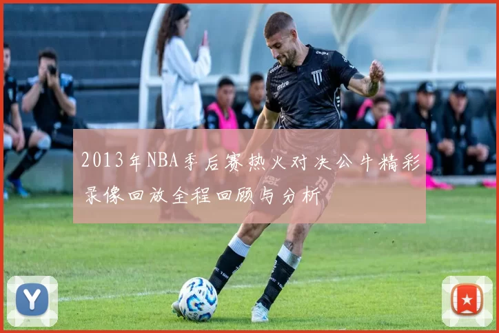 2013年NBA季后赛热火对决公牛精彩录像回放全程回顾与分析