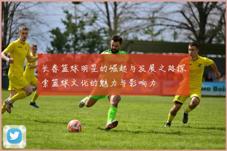 长春篮球明星的崛起与发展之路探索篮球文化的魅力与影响力