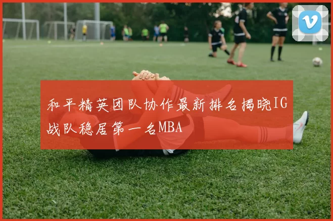 和平精英团队协作最新排名揭晓IG战队稳居第一名MBA