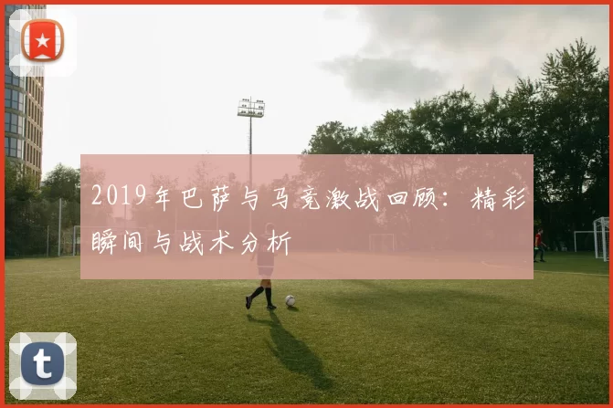 2019年巴萨与马竞激战回顾：精彩瞬间与战术分析