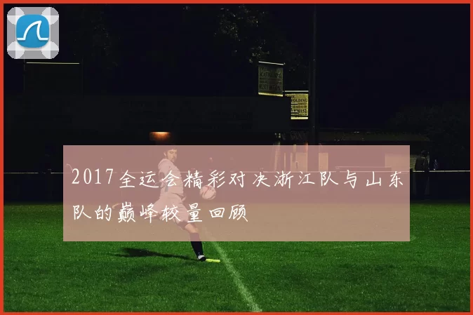 2017全运会精彩对决浙江队与山东队的巅峰较量回顾