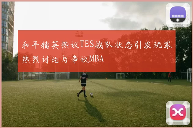 和平精英热议TES战队状态引发玩家热烈讨论与争议MBA
