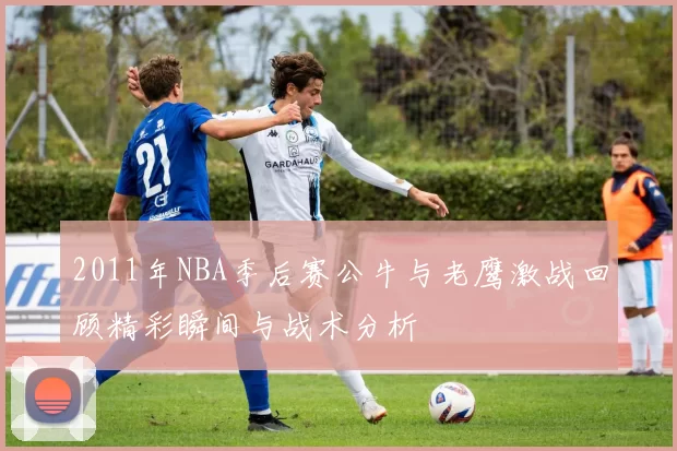 2011年NBA季后赛公牛与老鹰激战回顾精彩瞬间与战术分析